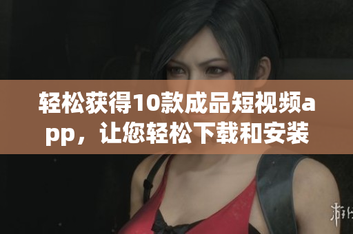 轻松获得10款成品短视频app，让您轻松下载和安装