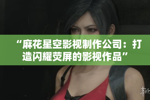 “麻花星空影视制作公司：打造闪耀荧屏的影视作品”