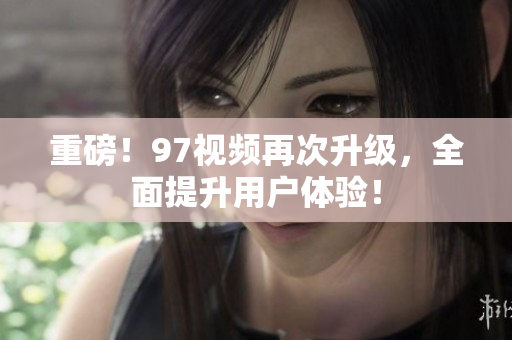 重磅！97视频再次升级，全面提升用户体验！