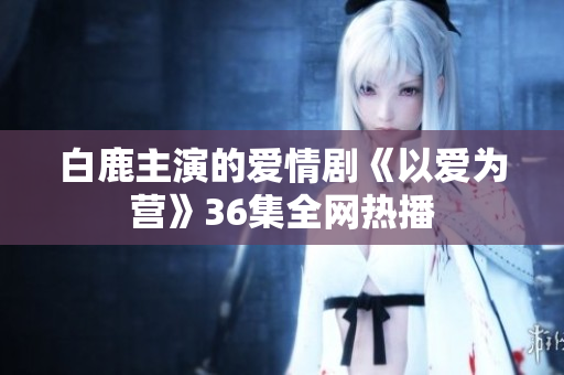 白鹿主演的爱情剧《以爱为营》36集全网热播