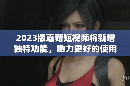 2023版蘑菇短视频将新增独特功能，助力更好的使用体验