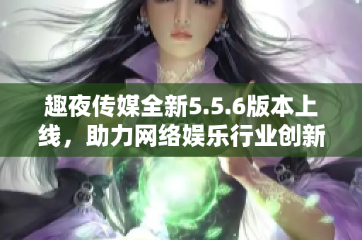 趣夜传媒全新5.5.6版本上线，助力网络娱乐行业创新发展