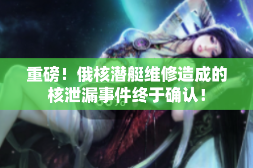 重磅！俄核潜艇维修造成的核泄漏事件终于确认！