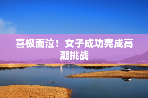 喜极而泣！女子成功完成高潮挑战