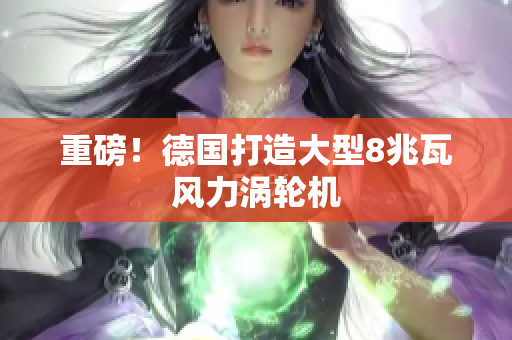 重磅！德国打造大型8兆瓦风力涡轮机