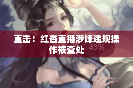 直击！红杏直播涉嫌违规操作被查处