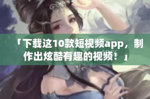 「下载这10款短视频app，制作出炫酷有趣的视频！」
