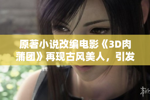 原著小说改编电影《3D肉蒲团》再现古风美人，引发观众热议