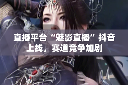 直播平台“魅影直播”抖音上线，赛道竞争加剧