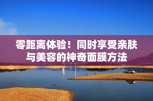 零距离体验！同时享受亲肤与美容的神奇面膜方法