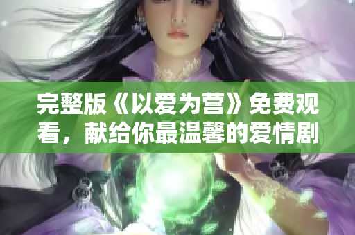 完整版《以爱为营》免费观看，献给你最温馨的爱情剧！