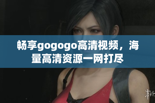 畅享gogogo高清视频，海量高清资源一网打尽