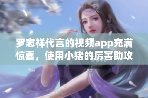 罗志祥代言的视频app充满惊喜，使用小猪的厉害助攻！