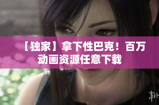 【独家】拿下性巴克！百万动画资源任意下载