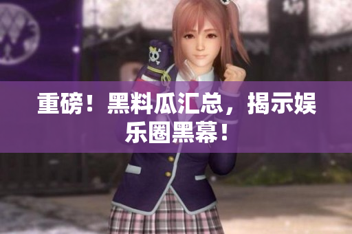 重磅！黑料瓜汇总，揭示娱乐圈黑幕！