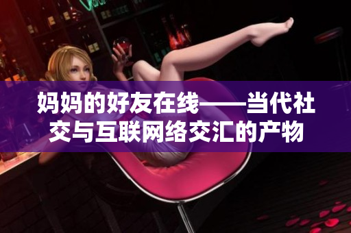 妈妈的好友在线——当代社交与互联网络交汇的产物