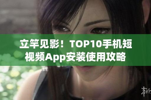 立竿见影！TOP10手机短视频App安装使用攻略