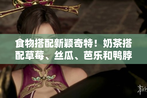 食物搭配新颖奇特！奶茶搭配草莓、丝瓜、芭乐和鸭脖