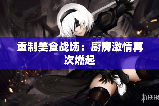 重制美食战场：厨房激情再次燃起