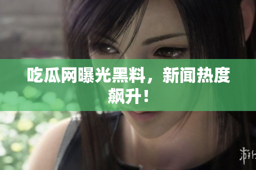 吃瓜网曝光黑料，新闻热度飙升！