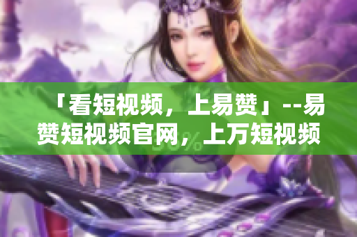 「看短视频，上易赞」--易赞短视频官网，上万短视频随时看