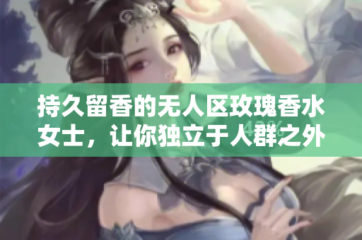 持久留香的无人区玫瑰香水女士，让你独立于人群之外