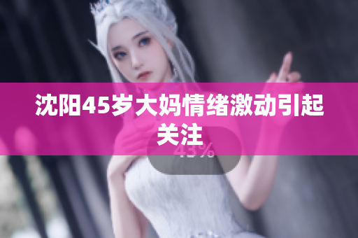 沈阳45岁大妈情绪激动引起关注