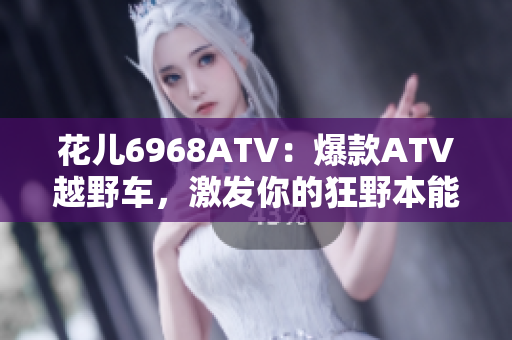 花儿6968ATV：爆款ATV越野车，激发你的狂野本能！
