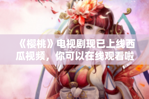 《樱桃》电视剧现已上线西瓜视频，你可以在线观看啦！