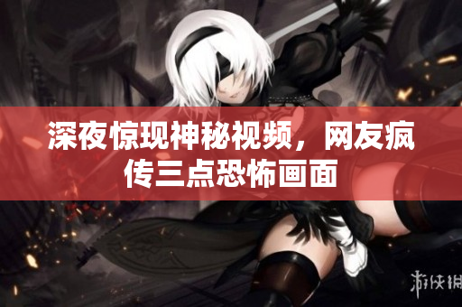 深夜惊现神秘视频，网友疯传三点恐怖画面