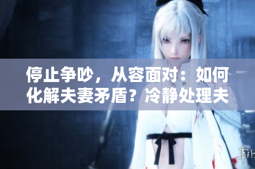 停止争吵，从容面对：如何化解夫妻矛盾？冷静处理夫妻矛盾，与争吵说再见
