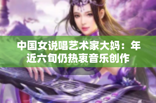 中国女说唱艺术家大妈：年近六旬仍热衷音乐创作