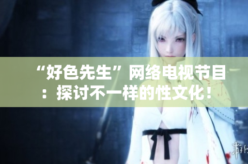 “好色先生”网络电视节目：探讨不一样的性文化！