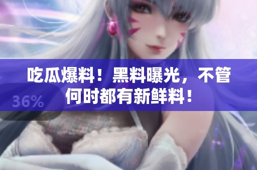 吃瓜爆料！黑料曝光，不管何时都有新鲜料！