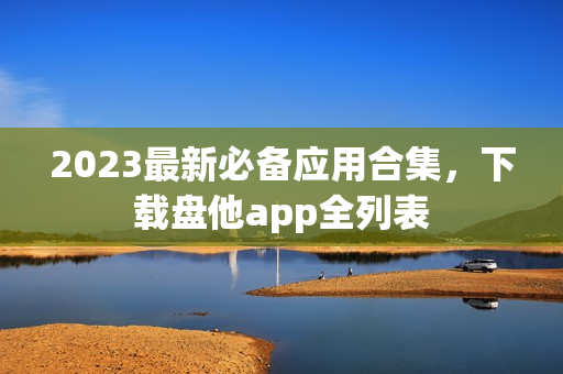 2023最新必备应用合集，下载盘他app全列表
