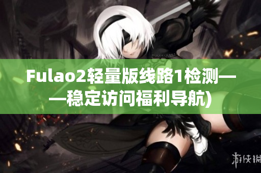 Fulao2轻量版线路1检测——稳定访问福利导航)