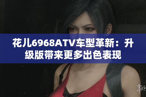 花儿6968ATV车型革新：升级版带来更多出色表现