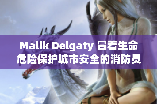 Malik Delgaty 冒着生命危险保护城市安全的消防员