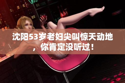 沈阳53岁老妇尖叫惊天动地，你肯定没听过！