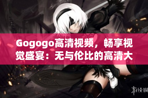 Gogogo高清视频，畅享视觉盛宴：无与伦比的高清大全