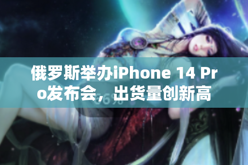 俄罗斯举办iPhone 14 Pro发布会，出货量创新高