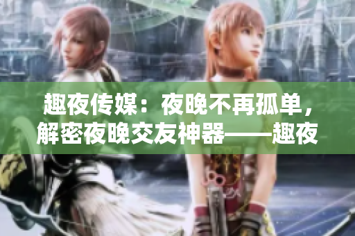 趣夜传媒：夜晚不再孤单，解密夜晚交友神器——趣夜传媒