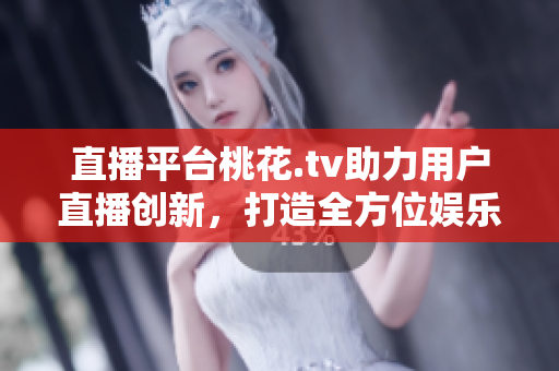 直播平台桃花.tv助力用户直播创新，打造全方位娱乐体验