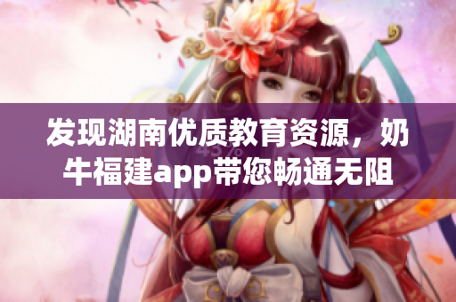 发现湖南优质教育资源，奶牛福建app带您畅通无阻