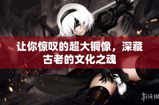 让你惊叹的超大铜像，深藏古老的文化之魂