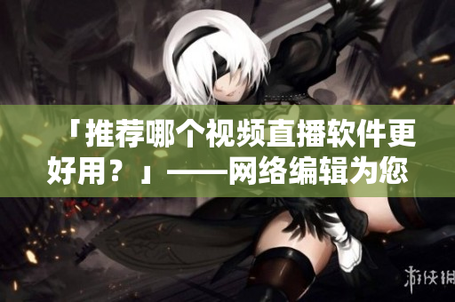 「推荐哪个视频直播软件更好用？」——网络编辑为您解析