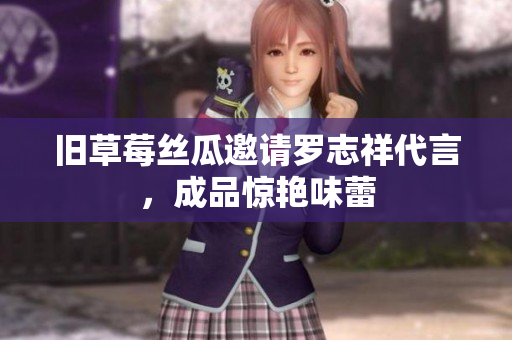 旧草莓丝瓜邀请罗志祥代言，成品惊艳味蕾