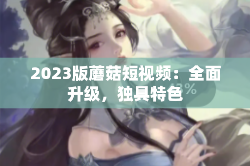 2023版蘑菇短视频：全面升级，独具特色