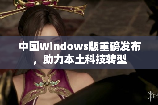 中国Windows版重磅发布，助力本土科技转型