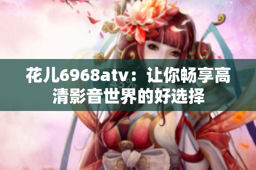 花儿6968atv：让你畅享高清影音世界的好选择